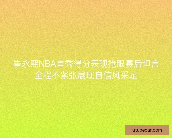 崔永熙NBA首秀得分表现抢眼赛后坦言全程不紧张展现自信风采足 崔永熙NBA首秀得分表现抢眼赛后坦言全程不紧张展现自信风采足