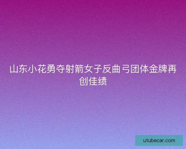山东小花勇夺射箭女子反曲弓团体金牌再创佳绩 山东小花勇夺射箭女子反曲弓团体金牌再创佳绩