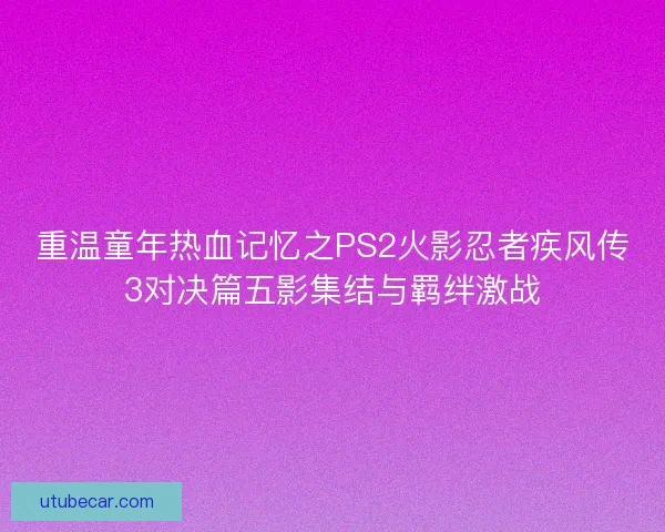 重温童年热血记忆之PS2火影忍者疾风传3对决篇五影集结与羁绊激战 重温童年热血记忆之PS2火影忍者疾风传3对决篇五影集结与羁绊激战