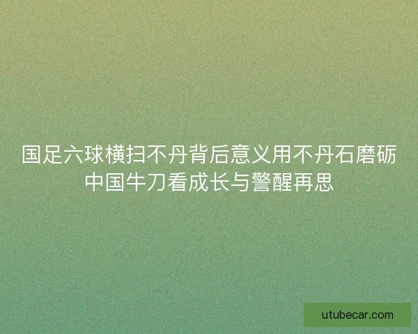 国足六球横扫不丹背后意义用不丹石磨砺中国牛刀看成长与警醒再思 国足六球横扫不丹背后意义用不丹石磨砺中国牛刀看成长与警醒再思