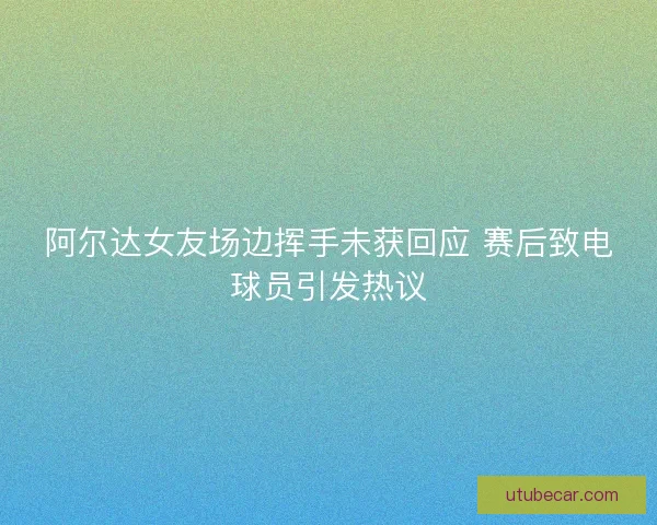 阿尔达女友场边挥手未获回应 赛后致电球员引发热议 阿尔达女友场边挥手未获回应 赛后致电球员引发热议