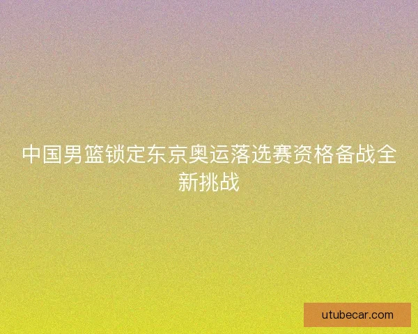 中国男篮锁定东京奥运落选赛资格备战全新挑战 中国男篮锁定东京奥运落选赛资格备战全新挑战