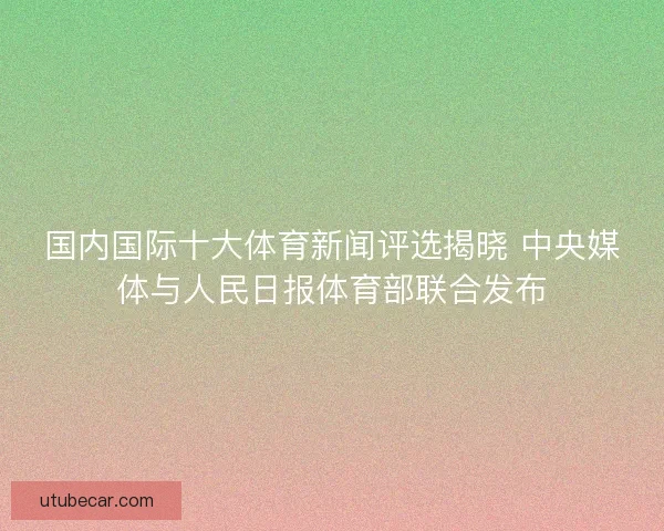 国内国际十大体育新闻评选揭晓 中央媒体与人民日报体育部联合发布 国内国际十大体育新闻评选揭晓 中央媒体与人民日报体育部联合发布