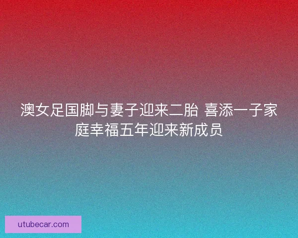 澳女足国脚与妻子迎来二胎 喜添一子家庭幸福五年迎来新成员 澳女足国脚与妻子迎来二胎 喜添一子家庭幸福五年迎来新成员