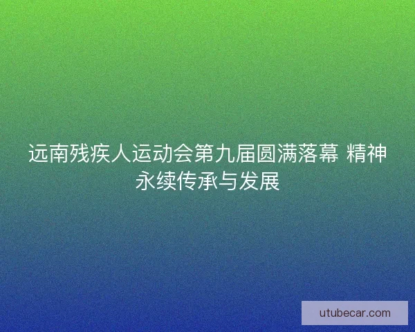 远南残疾人运动会第九届圆满落幕 精神永续传承与发展 远南残疾人运动会第九届圆满落幕 精神永续传承与发展