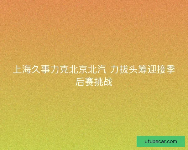 上海久事力克北京北汽 力拔头筹迎接季后赛挑战 上海久事力克北京北汽 力拔头筹迎接季后赛挑战