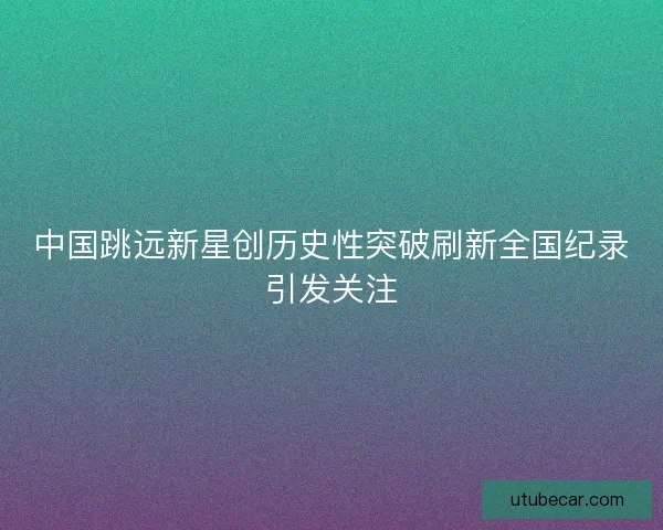 中国跳远新星创历史性突破刷新全国纪录引发关注 中国跳远新星创历史性突破刷新全国纪录引发关注