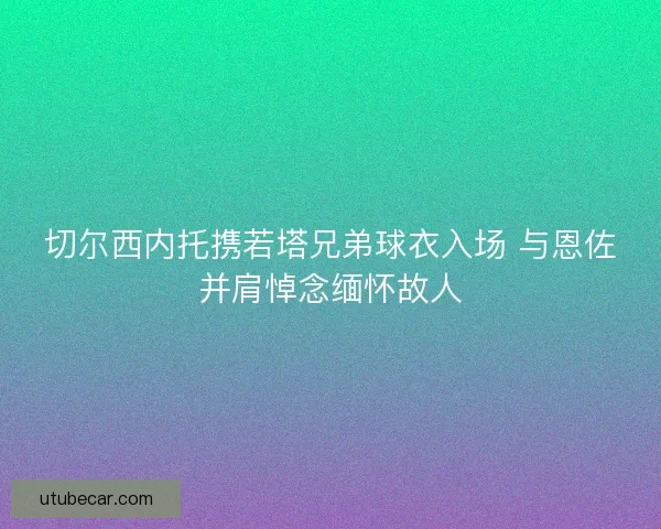 切尔西内托携若塔兄弟球衣入场 与恩佐并肩悼念缅怀故人 切尔西内托携若塔兄弟球衣入场 与恩佐并肩悼念缅怀故人
